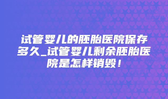 试管婴儿的胚胎医院保存多久_试管婴儿剩余胚胎医院是怎样销毁!