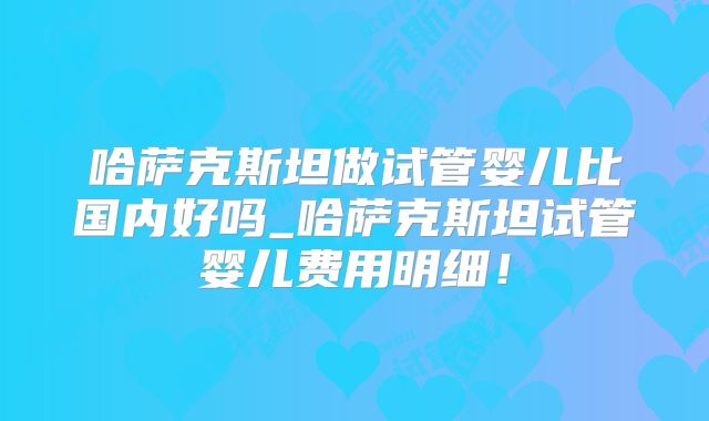 哈萨克斯坦做试管婴儿比国内好吗_哈萨克斯坦试管婴儿费用明细!