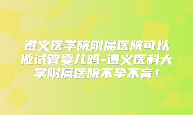 遵义医学院附属医院可以做试管婴儿吗-遵义医科大学附属医院不孕不育!