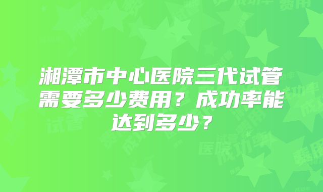 湘潭市中心医院三代试管需要多少费用?成功率能达到多少?