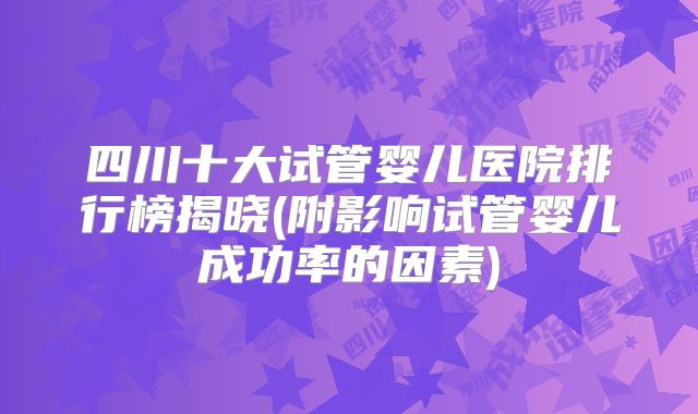 四川十大试管婴儿医院排行榜揭晓(附影响试管婴儿成功率的因素)