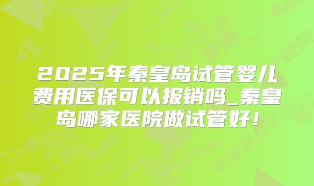 2025年秦皇岛试管婴儿费用医保可以报销吗_秦皇岛哪家医院做试管好！