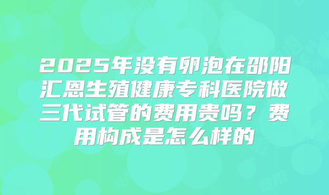 2025年没有卵泡在邵阳汇恩生殖健康专科医院做三代试管的费用贵吗?费用构成是怎么样的
