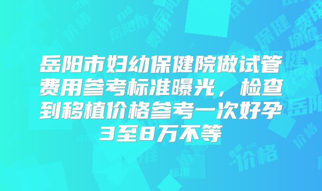 岳阳市妇幼保健院做试管费用参考标准曝光，检查到移植价格参考一次好孕3至8万不等