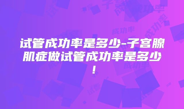 试管成功率是多少-子宫腺肌症做试管成功率是多少！