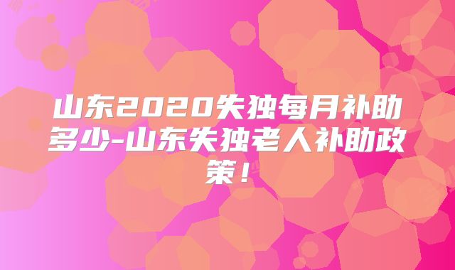 山东2020失独每月补助多少-山东失独老人补助政策!