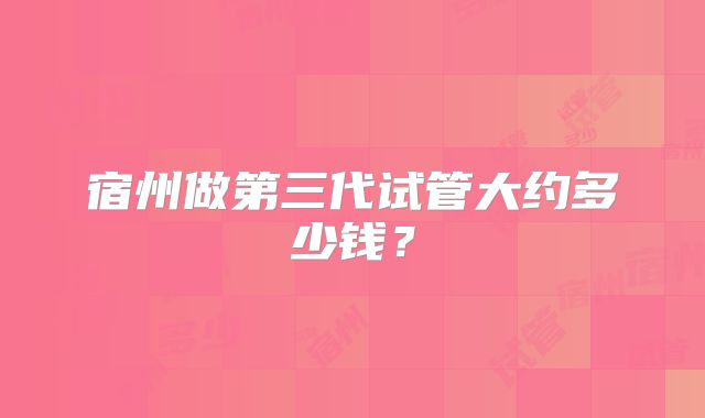 宿州做第三代试管大约多少钱？