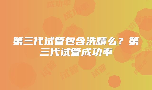 第三代试管包含洗精么？第三代试管成功率