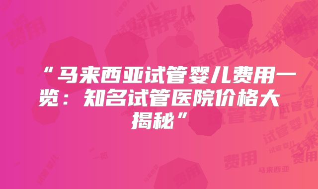 “马来西亚试管婴儿费用一览：知名试管医院价格大揭秘”