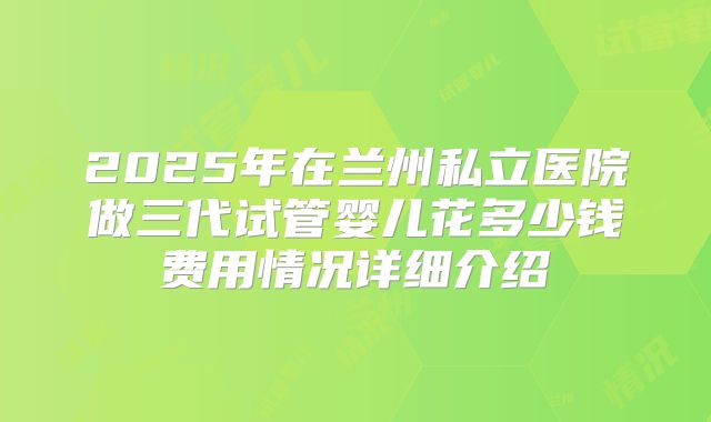 2025年在兰州私立医院做三代试管婴儿花多少钱费用情况详细介绍