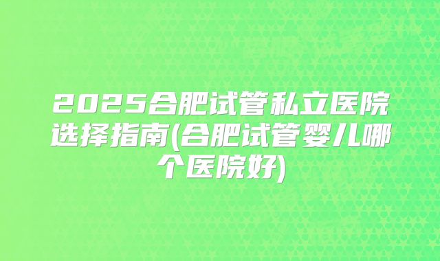 2025合肥试管私立医院选择指南(合肥试管婴儿哪个医院好)