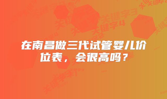在南昌做三代试管婴儿价位表，会很高吗？