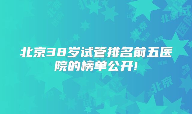 北京38岁试管排名前五医院的榜单公开!