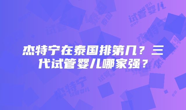杰特宁在泰国排第几?三代试管婴儿哪家强?