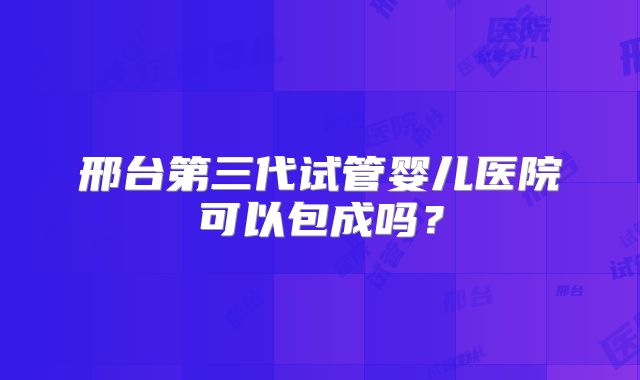 邢台第三代试管婴儿医院可以包成吗？
