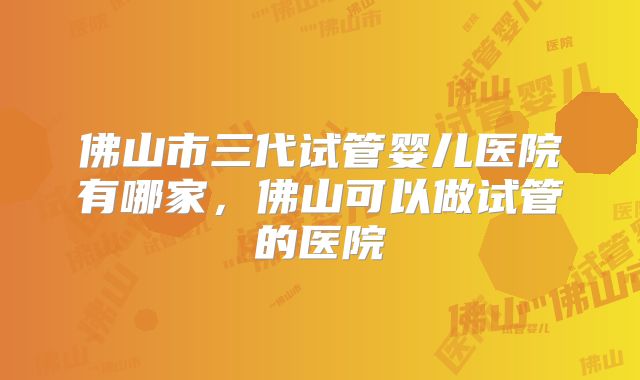 佛山市三代试管婴儿医院有哪家，佛山可以做试管的医院