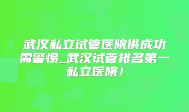 武汉私立试管医院供成功需警惕_武汉试管排名第一私立医院！