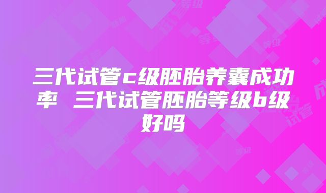 三代试管c级胚胎养囊成功率 三代试管胚胎等级b级好吗