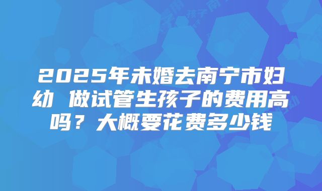 2025年未婚去南宁市妇幼 做试管生孩子的费用高吗?大概要花费多少钱