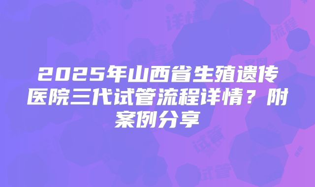 2025年山西省生殖遗传医院三代试管流程详情？附案例分享