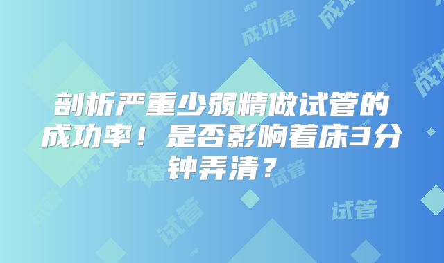 剖析严重少弱精做试管的成功率!是否影响着床3分钟弄清?