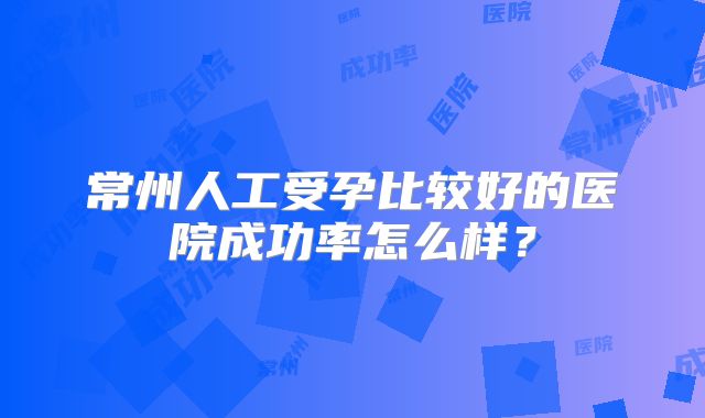 常州人工受孕比较好的医院成功率怎么样？