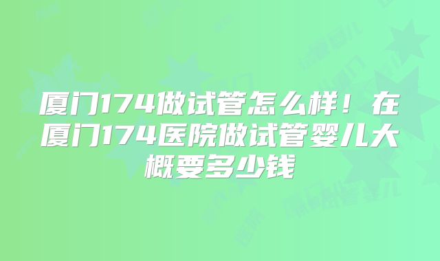 厦门174做试管怎么样!在厦门174医院做试管婴儿大概要多少钱
