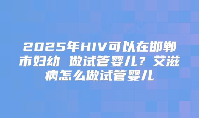 2025年HIV可以在邯郸市妇幼 做试管婴儿？艾滋病怎么做试管婴儿