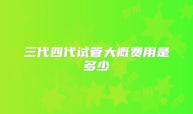 三代四代试管大概费用是多少