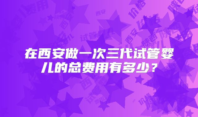 在西安做一次三代试管婴儿的总费用有多少?