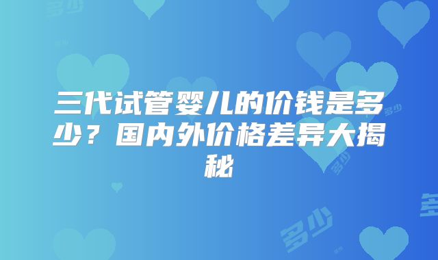 三代试管婴儿的价钱是多少?国内外价格差异大揭秘