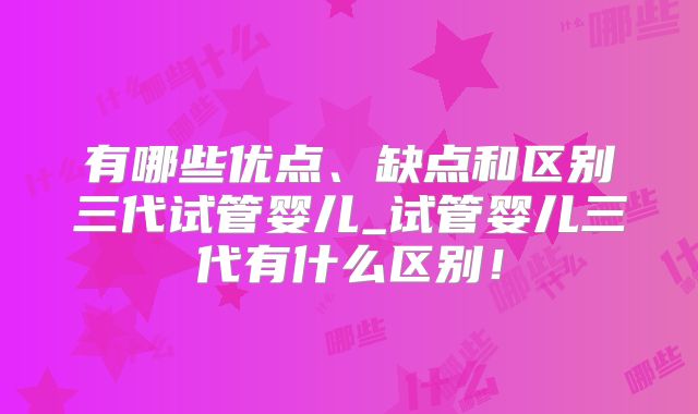 有哪些优点、缺点和区别三代试管婴儿_试管婴儿三代有什么区别!