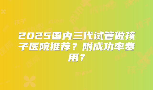 2025国内三代试管做孩子医院推荐?附成功率费用?