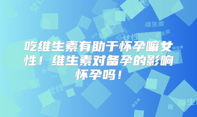 吃维生素有助于怀孕嘛女性!维生素对备孕的影响怀孕吗!