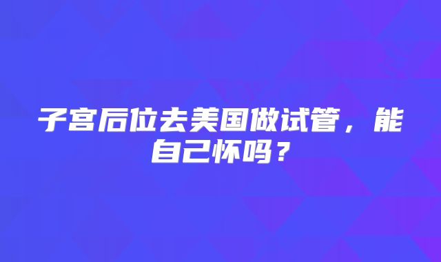 子宫后位去美国做试管，能自己怀吗？