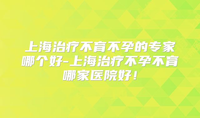 上海治疗不育不孕的专家哪个好-上海治疗不孕不育哪家医院好!