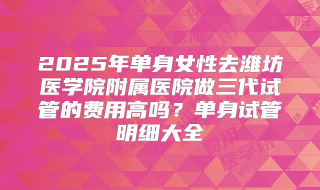2025年单身女性去潍坊医学院附属医院做三代试管的费用高吗?单身试管明细大全