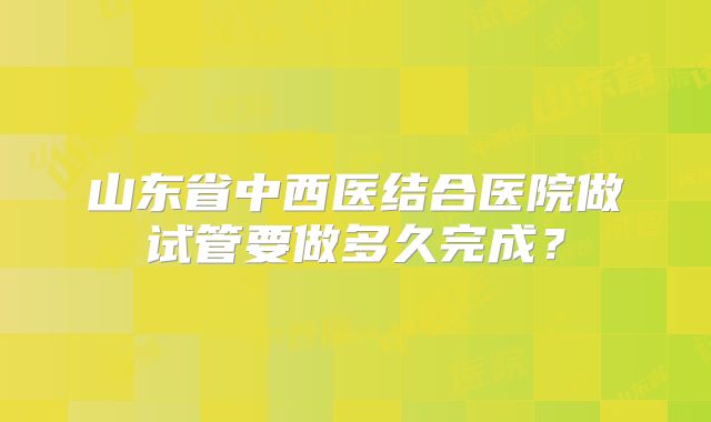 山东省中西医结合医院做试管要做多久完成?