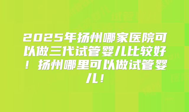 2025年扬州哪家医院可以做三代试管婴儿比较好！扬州哪里可以做试管婴儿！