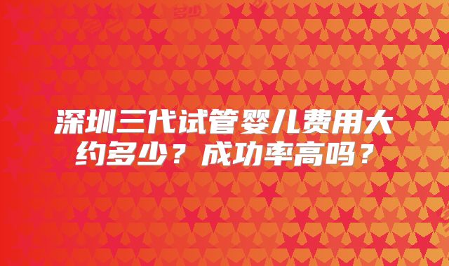 深圳三代试管婴儿费用大约多少?成功率高吗?