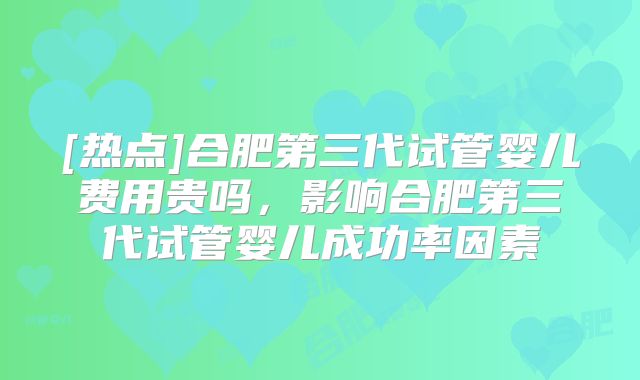 [热点]合肥第三代试管婴儿费用贵吗，影响合肥第三代试管婴儿成功率因素