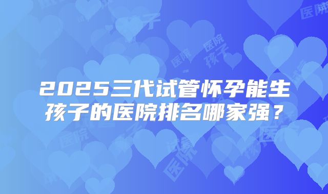 2025三代试管怀孕能生孩子的医院排名哪家强？
