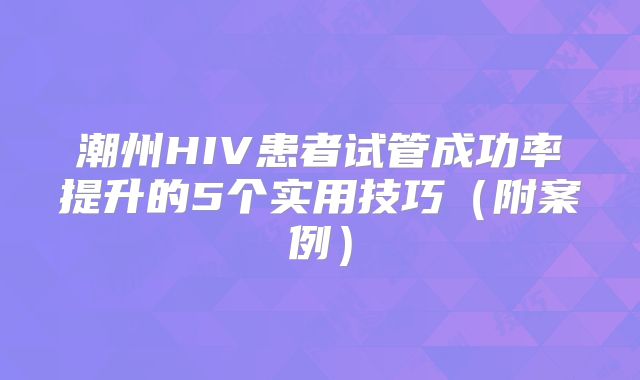 潮州HIV患者试管成功率提升的5个实用技巧（附案例）