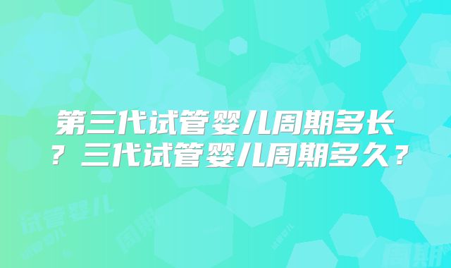 第三代试管婴儿周期多长?三代试管婴儿周期多久?