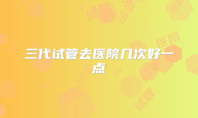 三代试管去医院几次好一点