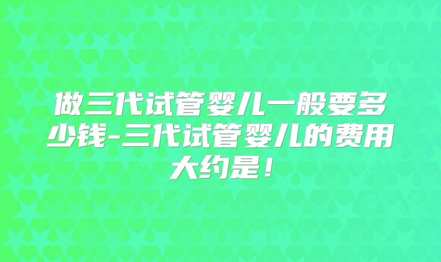 做三代试管婴儿一般要多少钱-三代试管婴儿的费用大约是！