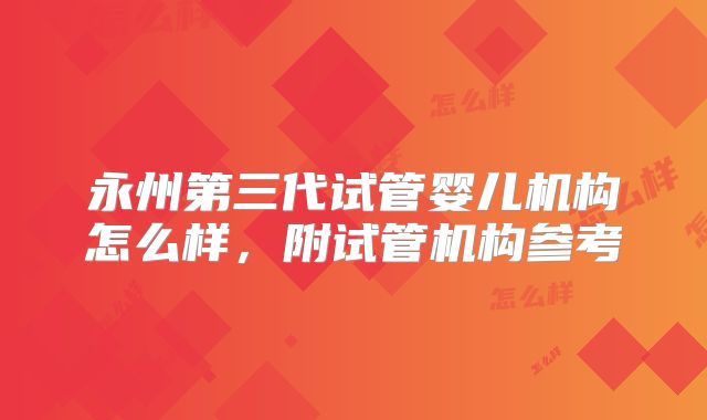 永州第三代试管婴儿机构怎么样，附试管机构参考