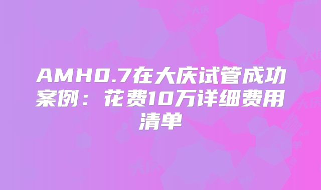 AMH0.7在大庆试管成功案例：花费10万详细费用清单