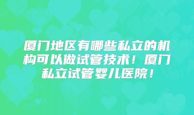 厦门地区有哪些私立的机构可以做试管技术！厦门私立试管婴儿医院！