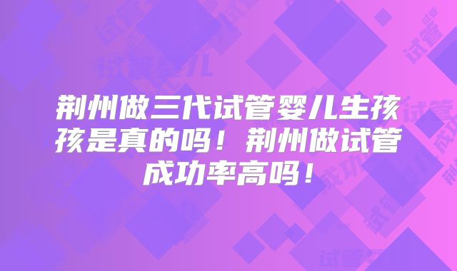 荆州做三代试管婴儿生孩孩是真的吗!荆州做试管成功率高吗!